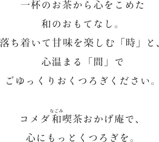 一杯のお茶から心をこめた和のおもてなし。落ち着いて甘みを楽しむ「時」と、心温まる「間」でごゆっくりおくつろぎください。コメダの和喫茶おかげ庵で、心にもっとくつろぎを。