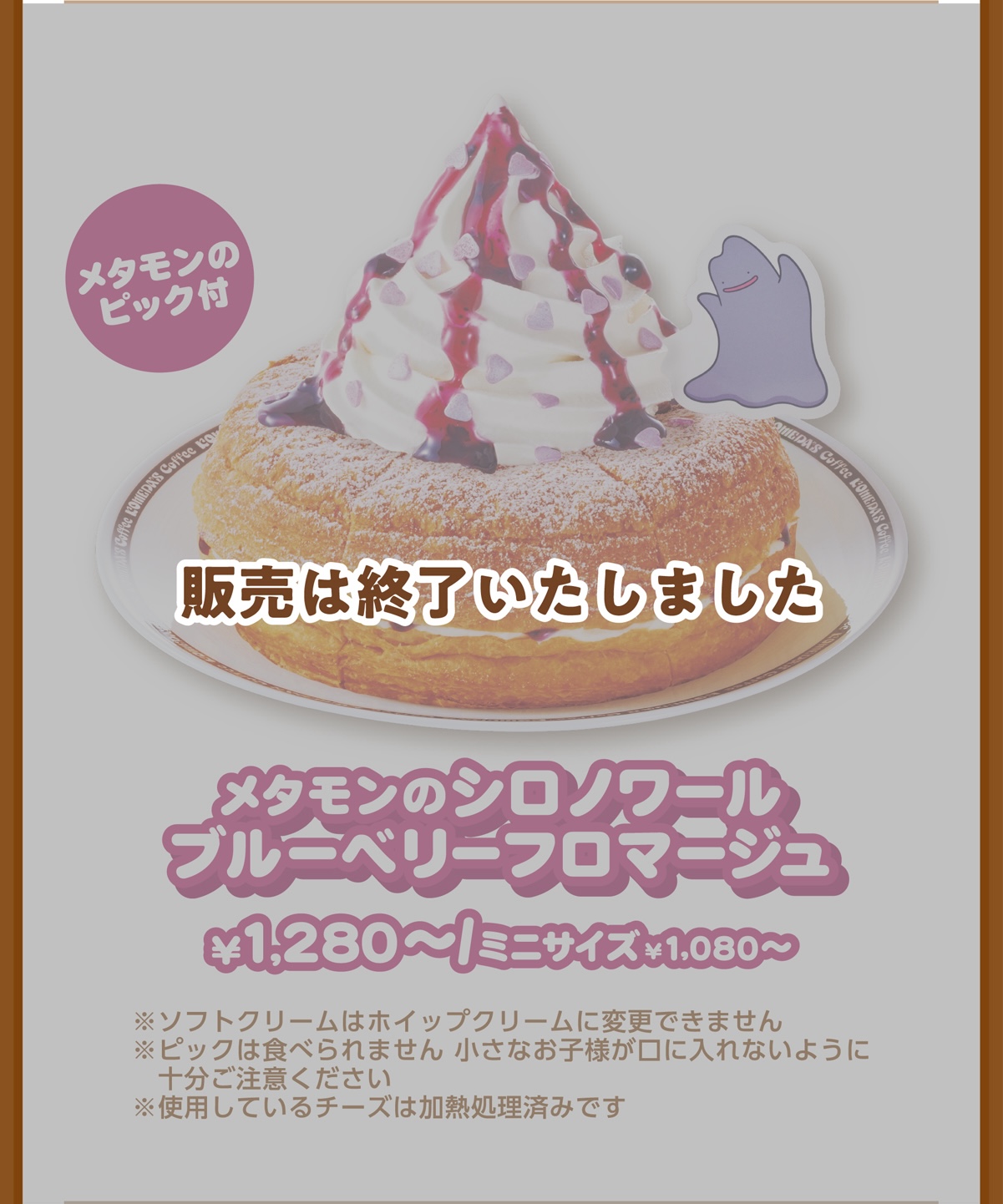 メタモンのピック付 メタモンのシロノワール ブルーベリーフロマージュ¥1,280〜/ミニサイズ¥1,080〜 ※ソフトクリームはホイップクリームに変更できません ※ピックは食べられません 小さなお子様が口に入れないように十分ご注意ください ※使用しているチーズは加熱処理済みです