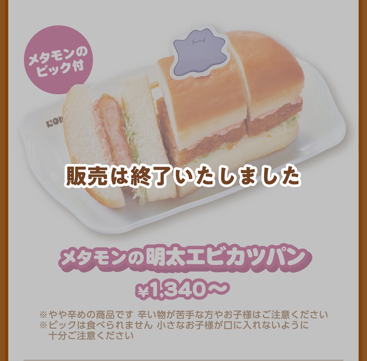 メタモンのピック付 メタモンの明太エビカツパン ¥1,340〜 ※やや辛めの商品です 辛い物が苦手な方やお子様はご注意ください ※ピックは食べられません 小さなお子様が口に入れないように十分ご注意ください