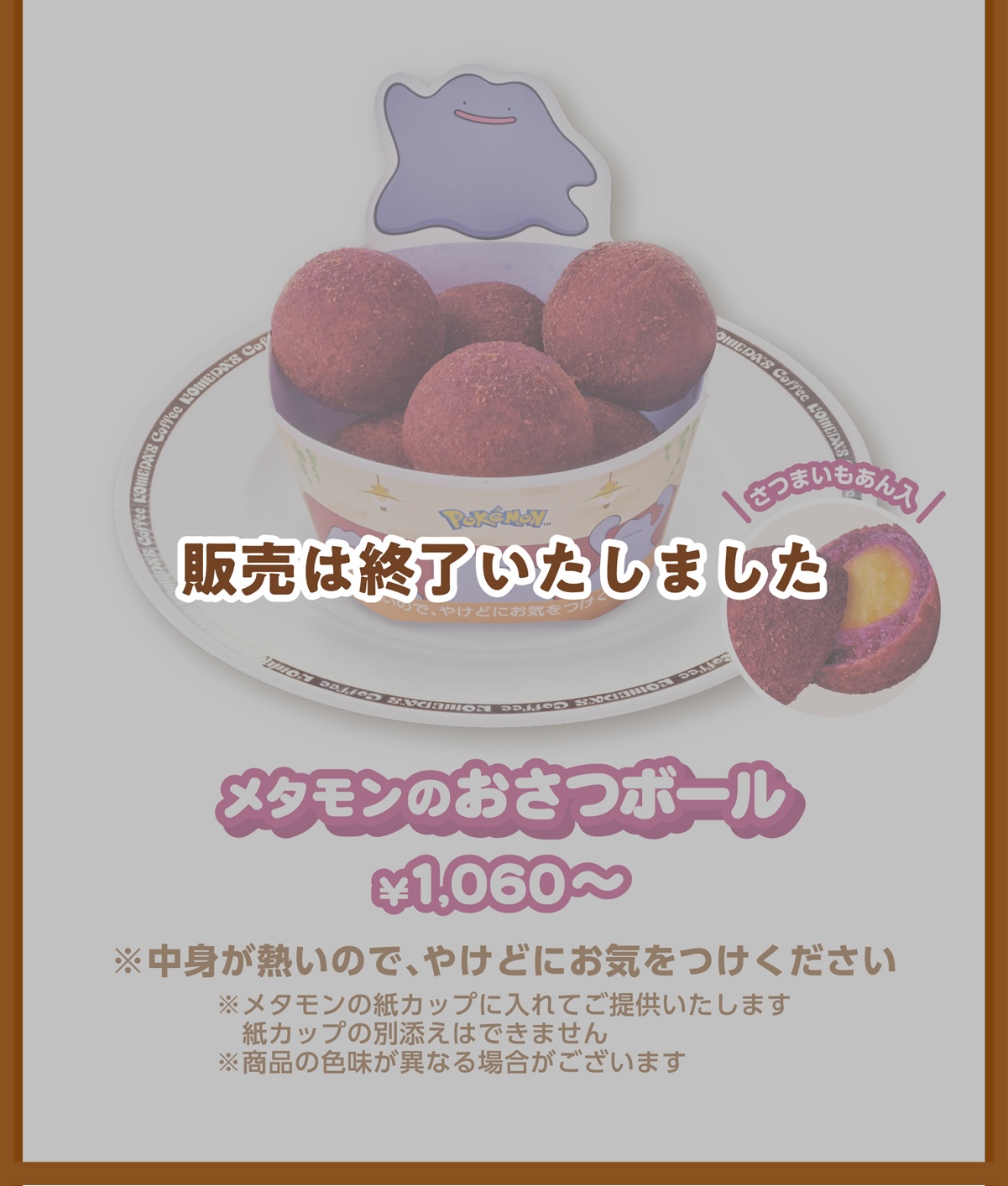 メタモンの紙カップ入 メタモンのおさつボール ¥1,060〜 ※中身が熱いので、やけどにお気をつけください ※メタモンの紙カップに入れてご提供いたします紙カップの別添えはできません ※商品の色味が異なる場合がございます