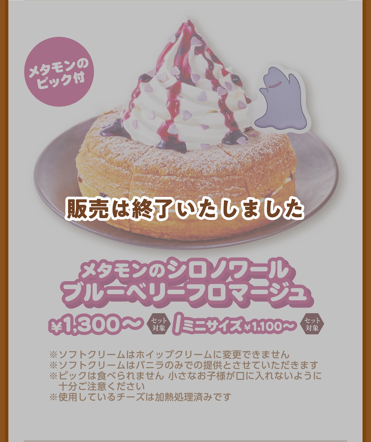 メタモンのピック付 メタモンのシロノワール ブルーベリーフロマージュ¥1,300〜/ミニサイズ¥1,100〜 ※ソフトクリームはホイップクリームに変更できません ※ピックは食べられません 小さなお子様が口に入れないように十分ご注意ください ※使用しているチーズは加熱処理済みです
