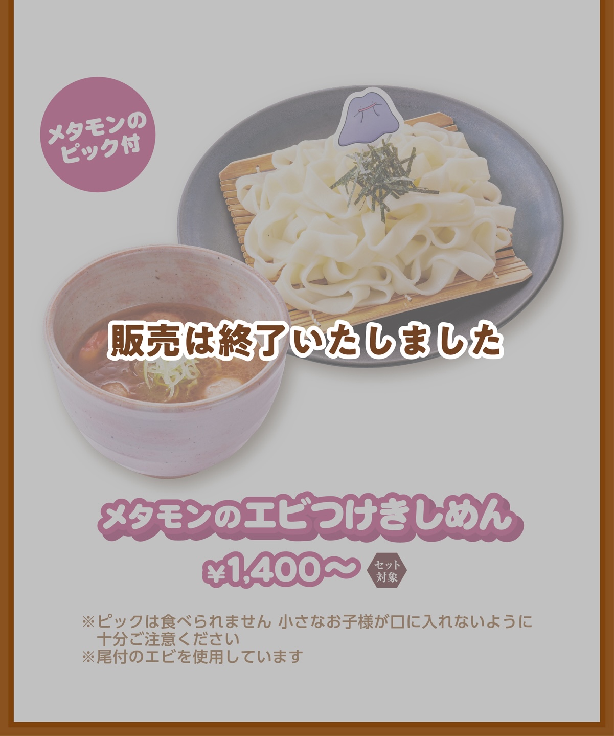 メタモンのピック付 メタモンのエビつけきしめん ￥1,400〜 ※ピックは食べられません 小さなお子様が口に入れないように十分ご注意ください ※尾付のエビを使用しています