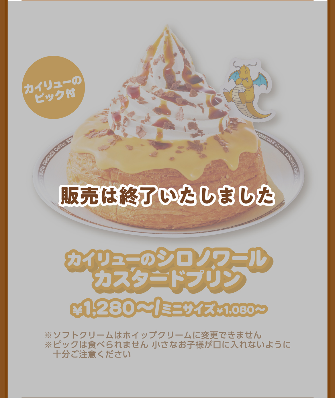 カイリューのピック付 カイリューのシロノワールカスタードプリン ¥1,280〜/ミニサイズ¥1,080〜 ※ソフトクリームはホイップクリームに変更できません ※ピックは食べられません 小さなお子様が口に入れないように十分ご注意ください