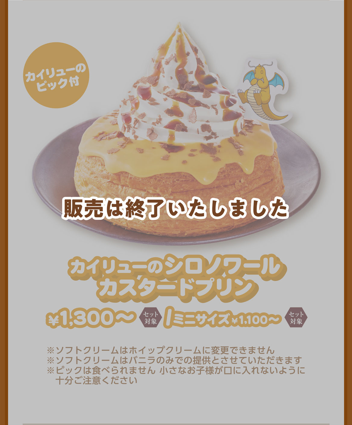 カイリューのピック付 カイリューのシロノワールカスタードプリン ¥1,300〜/ミニサイズ¥1,100〜 ※ソフトクリームはホイップクリームに変更できません ※ピックは食べられません 小さなお子様が口に入れないように十分ご注意ください ※使用しているチーズは加熱処理済みです