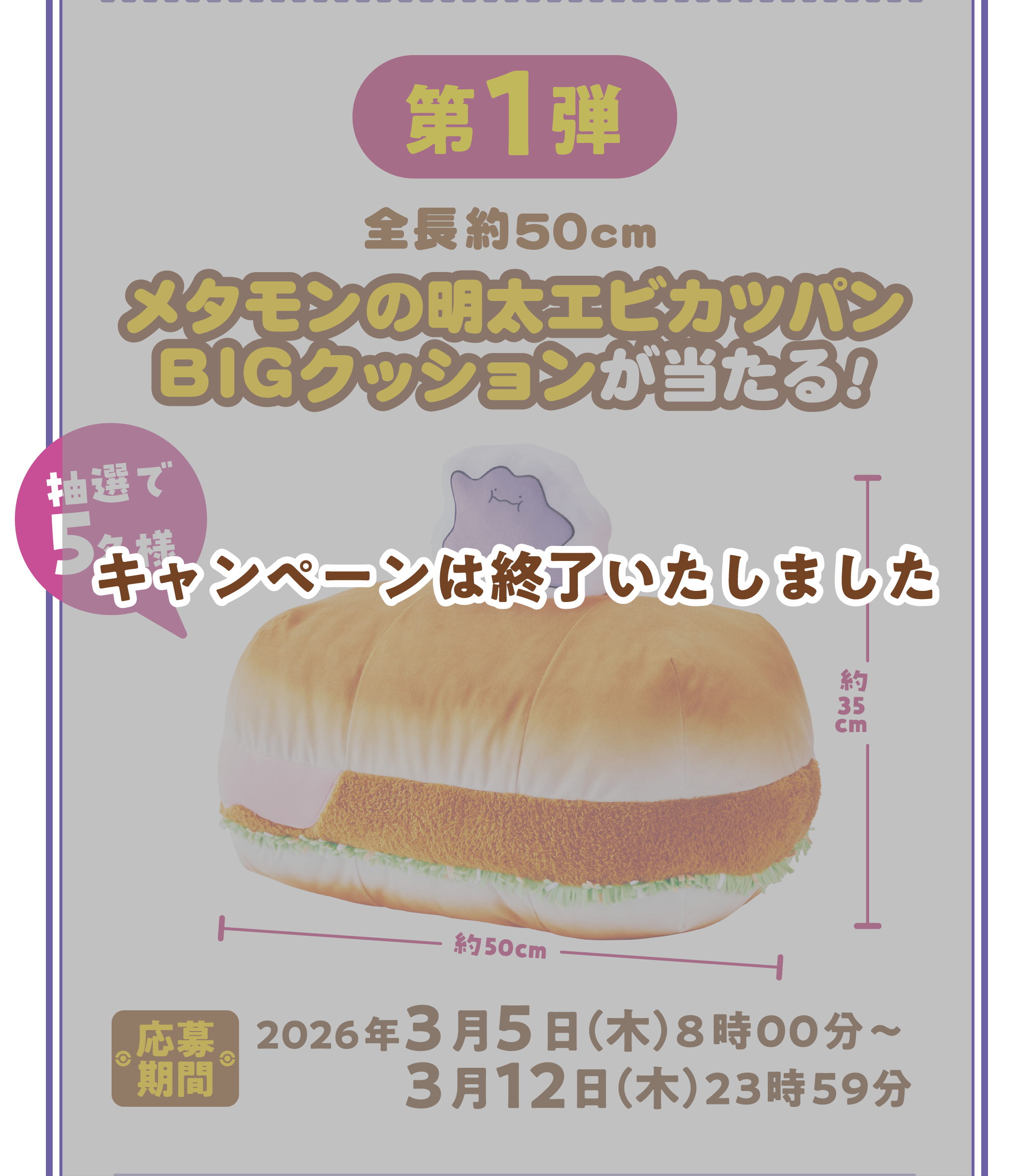 第1弾 全長約50cm メタモンの明太エビカツパンBIGクッションが当たる！ 抽選で5名様 応募期間 2026年3月5日（木）8時00分～3月12日（木）23時59分