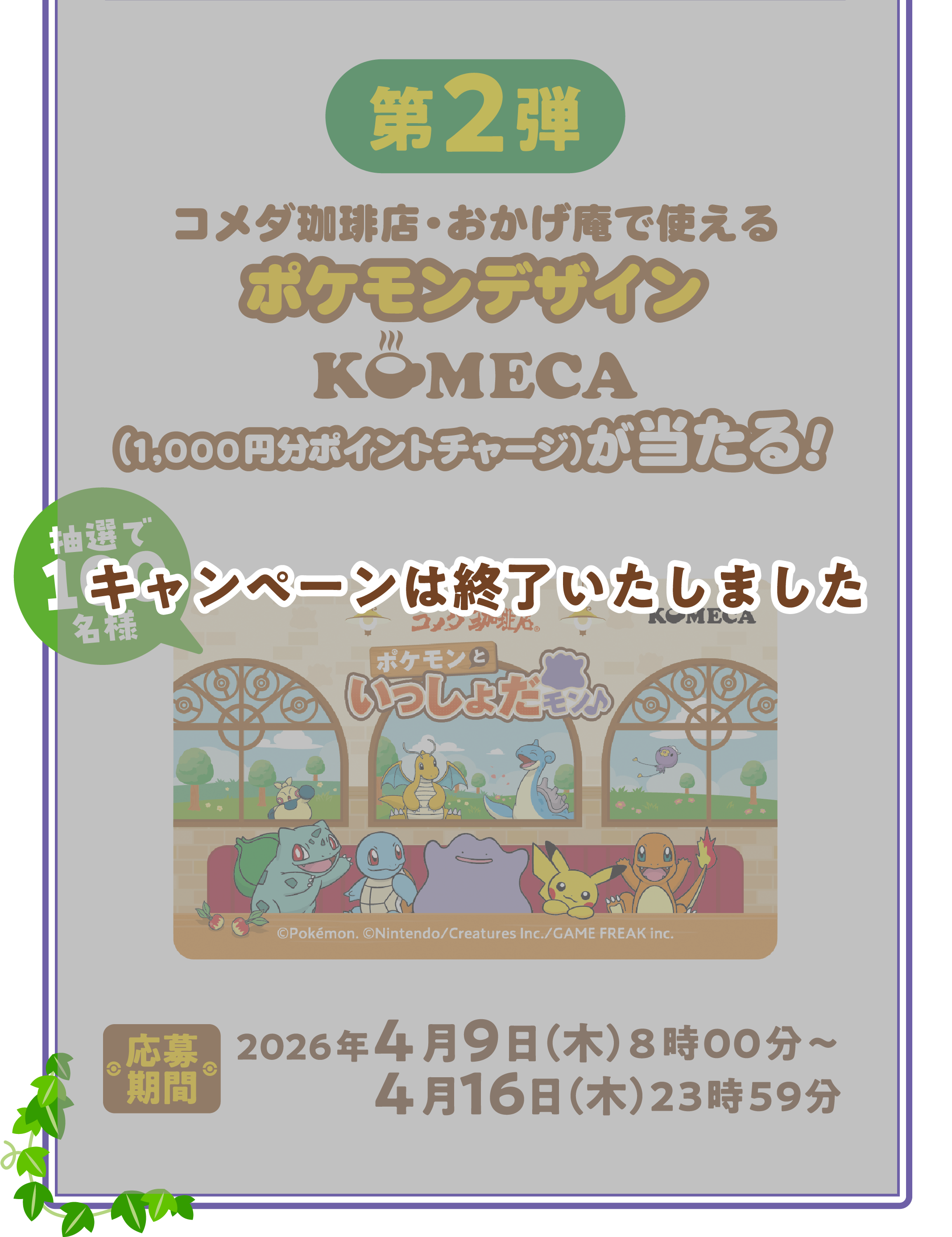第2弾 コメダ珈琲店・おかげ庵で使える ポケモンデザインKOMECA （1,000円分ポイントチャージ）が当たる！ 抽選で100名様 応募期間 2026年4月9日（木）8時00分～4月16日（木）23時59分